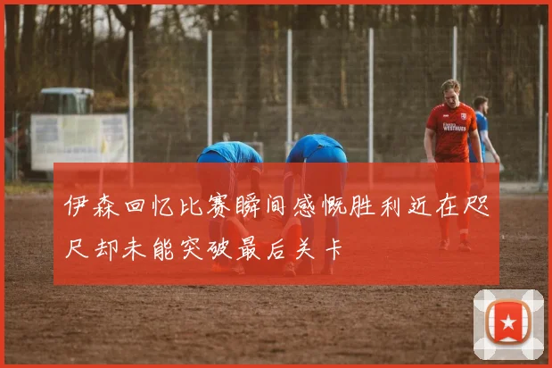 伊森回忆比赛瞬间感慨胜利近在咫尺却未能突破最后关卡