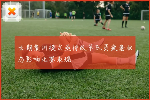 长期集训模式亟待改革队员疲惫状态影响比赛表现