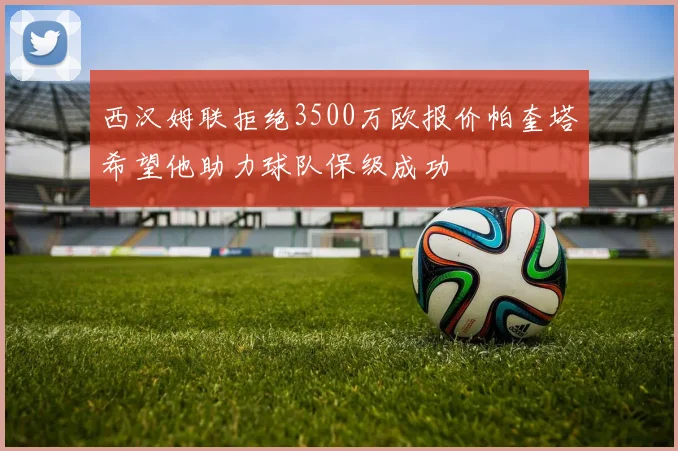 西汉姆联拒绝3500万欧报价帕奎塔希望他助力球队保级成功