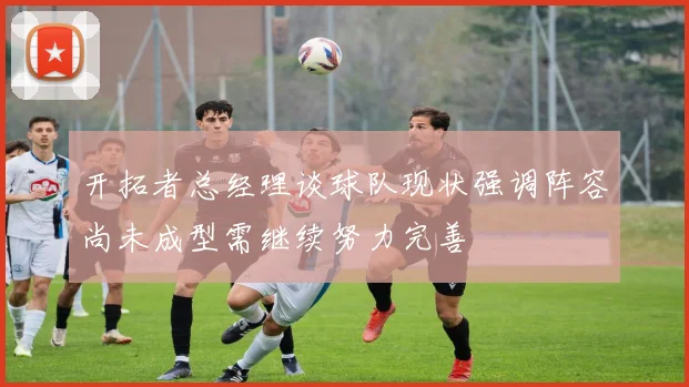 开拓者总经理谈球队现状强调阵容尚未成型需继续努力完善