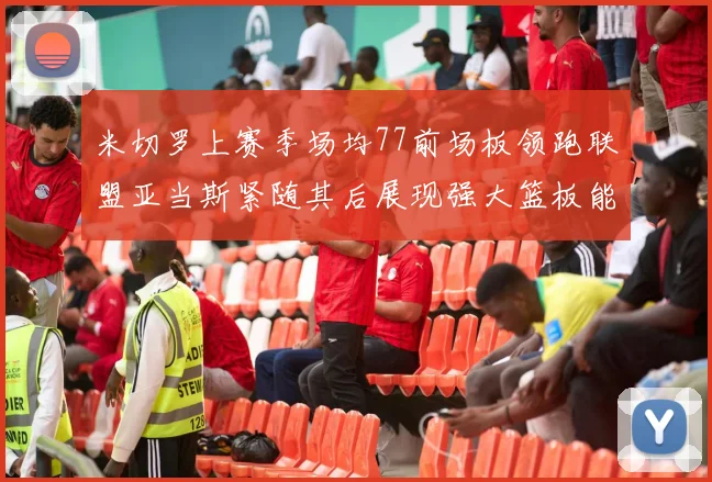 米切罗上赛季场均77前场板领跑联盟亚当斯紧随其后展现强大篮板能力