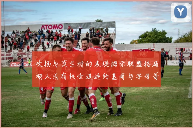 吹杨与莫兰特的表现揭示联盟格局湖人或有机会追逐约基奇与字母哥