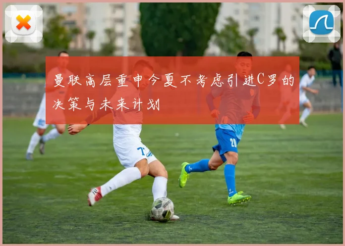 曼联高层重申今夏不考虑引进C罗的决策与未来计划