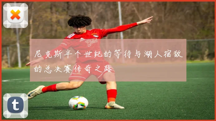 尼克斯半个世纪的等待与湖人宿敌的总决赛传奇之路