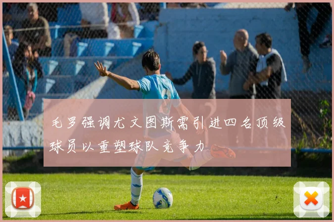 毛罗强调尤文图斯需引进四名顶级球员以重塑球队竞争力