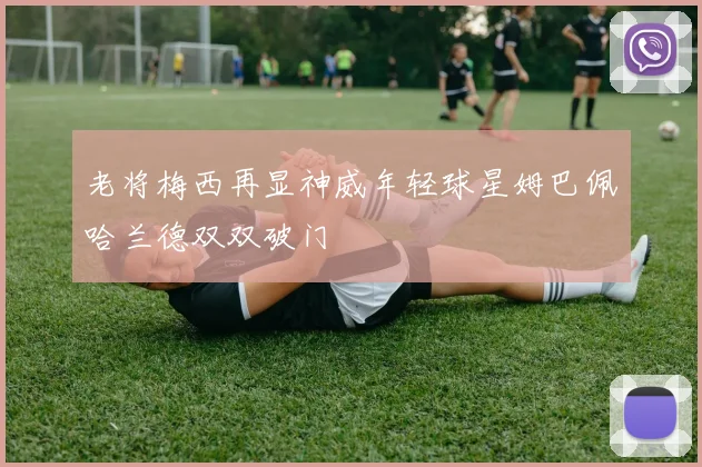 老将梅西再显神威年轻球星姆巴佩哈兰德双双破门