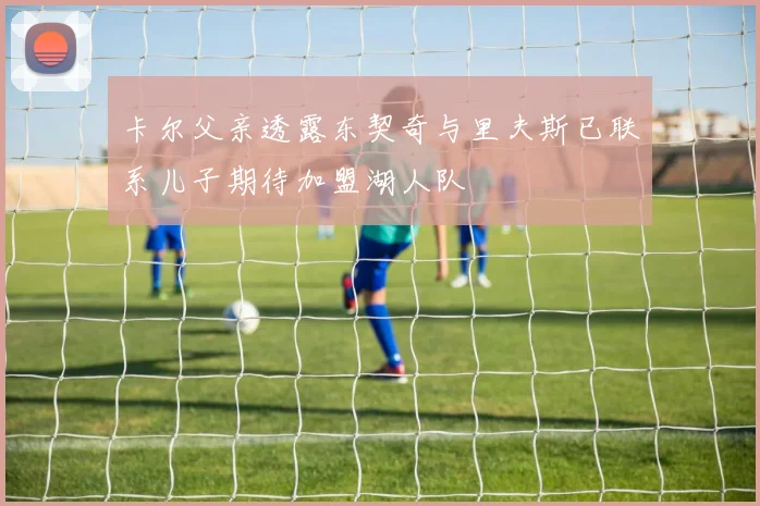 卡尔父亲透露东契奇与里夫斯已联系儿子期待加盟湖人队