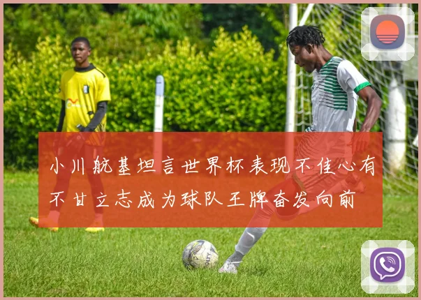 小川航基坦言世界杯表现不佳心有不甘立志成为球队王牌奋发向前